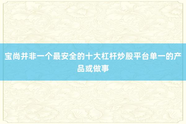 宝尚并非一个最安全的十大杠杆炒股平台单一的产品或做事