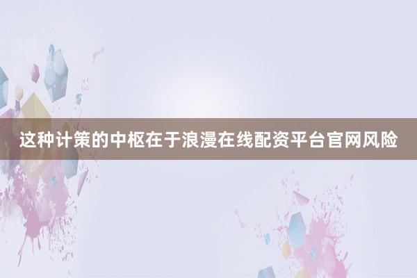 这种计策的中枢在于浪漫在线配资平台官网风险