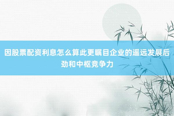 因股票配资利息怎么算此更瞩目企业的遥远发展后劲和中枢竞争力