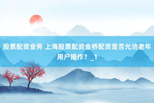 股票配资业务 上海股票配资金桥配资是否允洽老年用户操作？_1