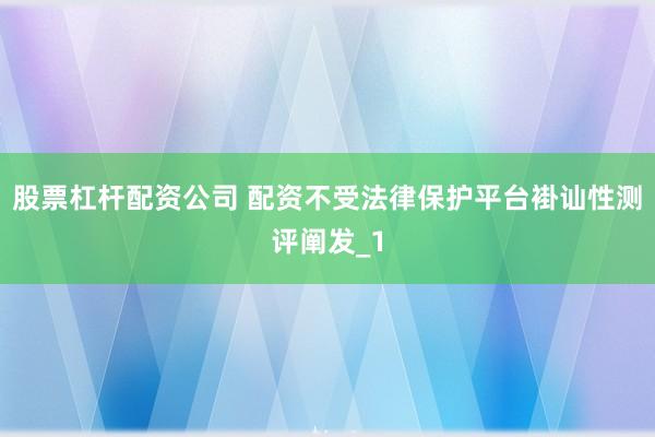 股票杠杆配资公司 配资不受法律保护平台褂讪性测评阐发_1