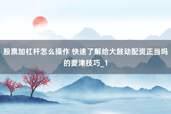 股票加杠杆怎么操作 快速了解给大鼓动配资正当吗的要津技巧_1