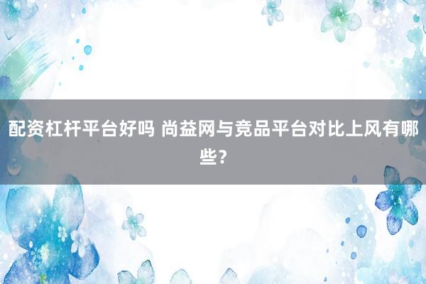 配资杠杆平台好吗 尚益网与竞品平台对比上风有哪些?