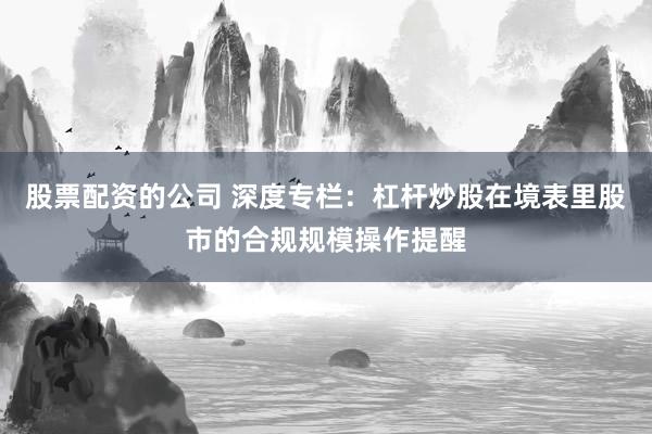 股票配资的公司 深度专栏：杠杆炒股在境表里股市的合规规模操作提醒