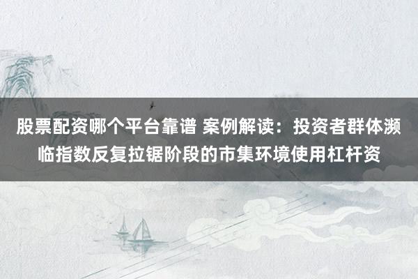 股票配资哪个平台靠谱 案例解读：投资者群体濒临指数反复拉锯阶段的市集环境使用杠杆资