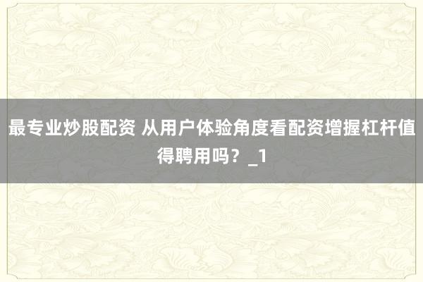 最专业炒股配资 从用户体验角度看配资增握杠杆值得聘用吗?_1