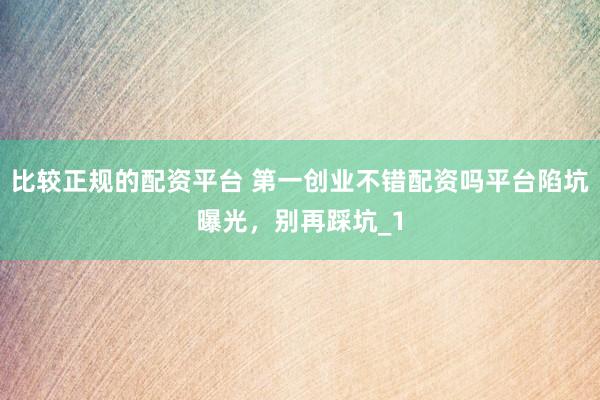 比较正规的配资平台 第一创业不错配资吗平台陷坑曝光，别再踩坑_1